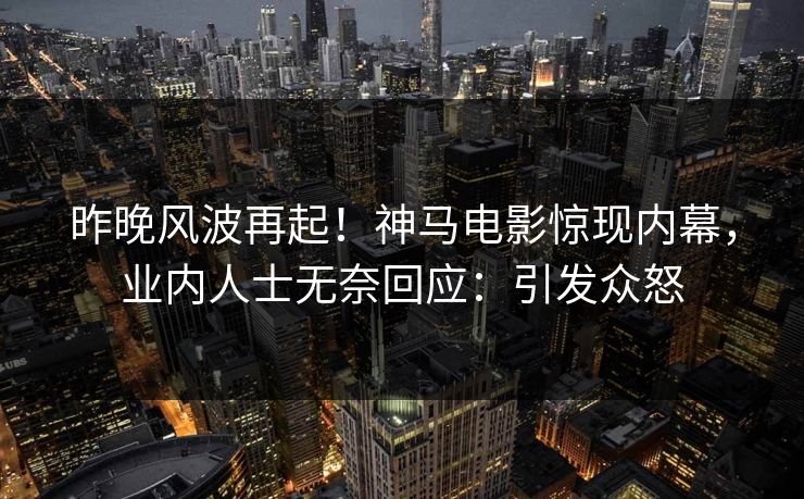 昨晚风波再起！神马电影惊现内幕，业内人士无奈回应：引发众怒