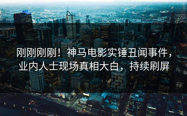 刚刚刚刚！神马电影实锤丑闻事件，业内人士现场真相大白，持续刷屏