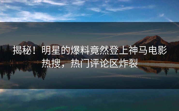 揭秘！明星的爆料竟然登上神马电影热搜，热门评论区炸裂