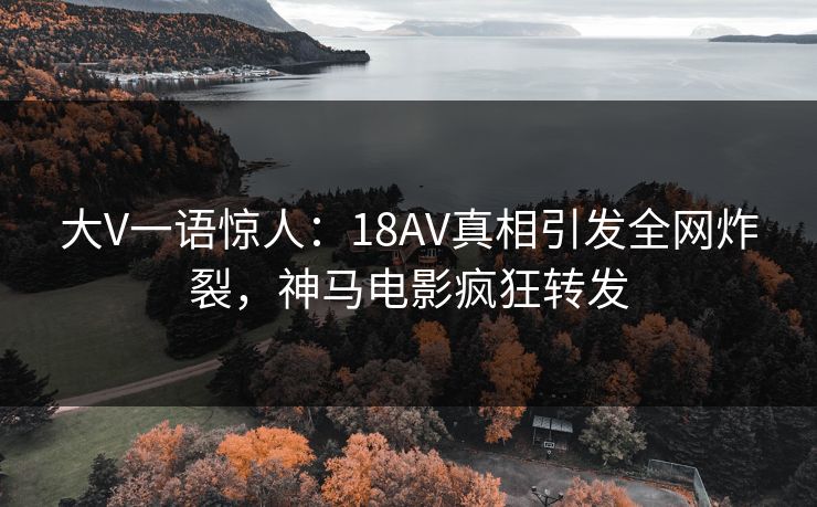 大V一语惊人：18AV真相引发全网炸裂，神马电影疯狂转发