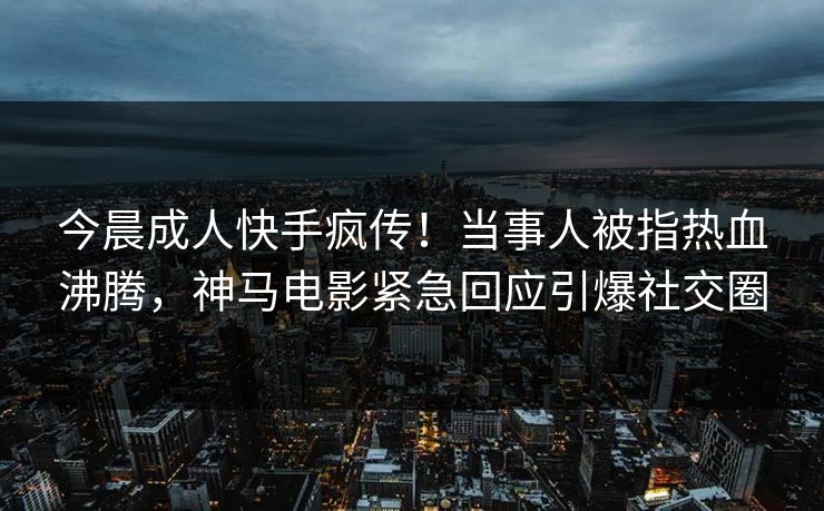 今晨成人快手疯传！当事人被指热血沸腾，神马电影紧急回应引爆社交圈