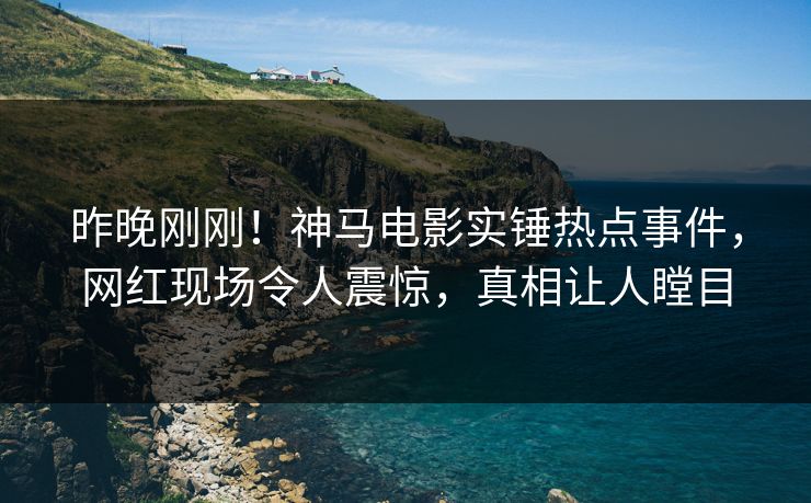 昨晚刚刚！神马电影实锤热点事件，网红现场令人震惊，真相让人瞠目