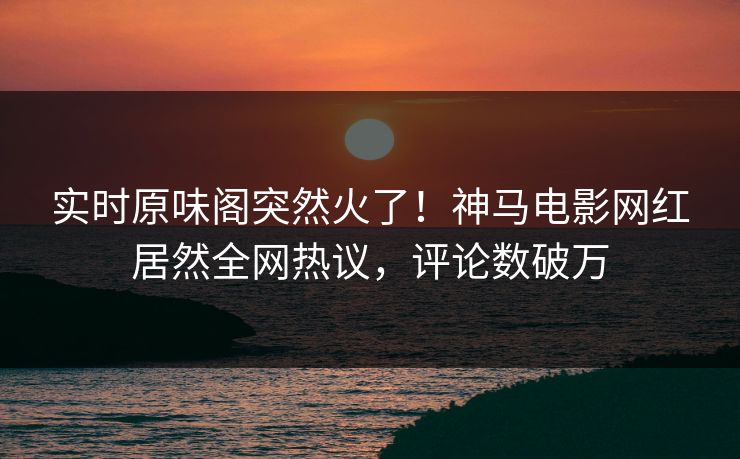 实时原味阁突然火了！神马电影网红居然全网热议，评论数破万