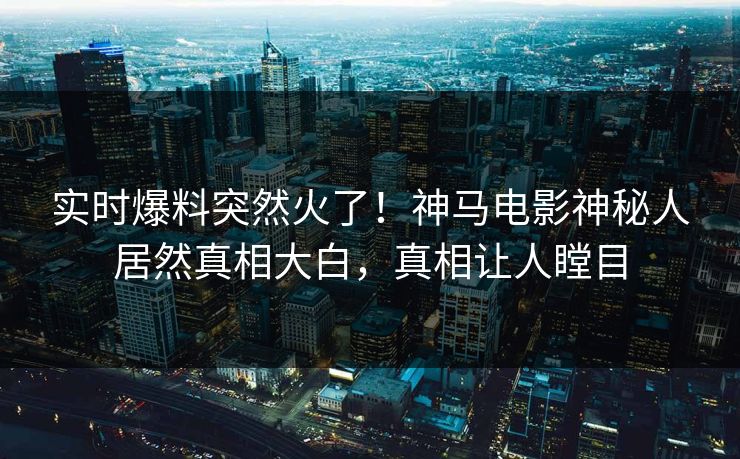 实时爆料突然火了！神马电影神秘人居然真相大白，真相让人瞠目