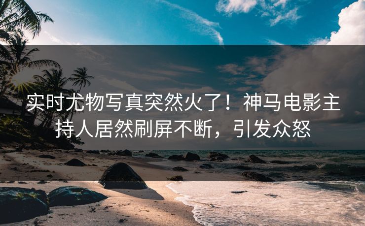 实时尤物写真突然火了！神马电影主持人居然刷屏不断，引发众怒