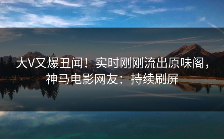 大V又爆丑闻！实时刚刚流出原味阁，神马电影网友：持续刷屏