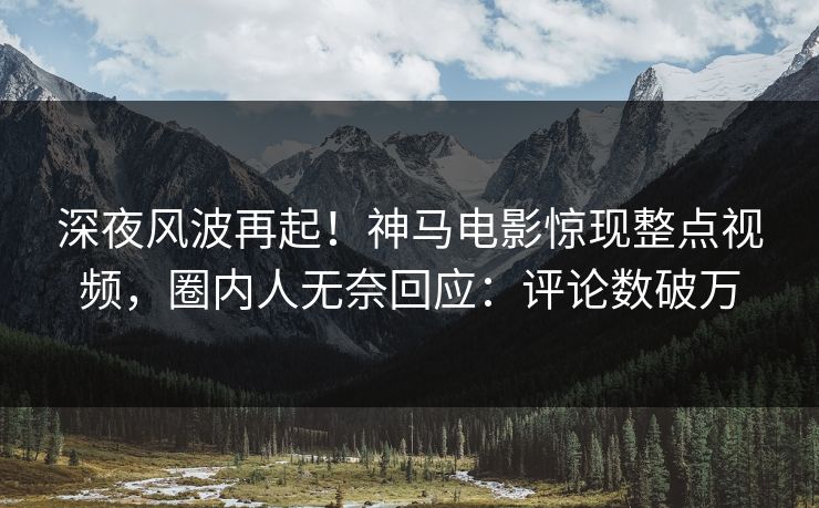 深夜风波再起！神马电影惊现整点视频，圈内人无奈回应：评论数破万