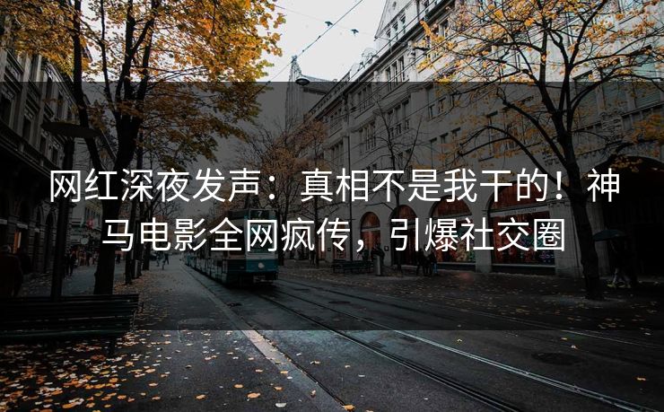 网红深夜发声：真相不是我干的！神马电影全网疯传，引爆社交圈