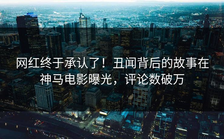网红终于承认了！丑闻背后的故事在神马电影曝光，评论数破万