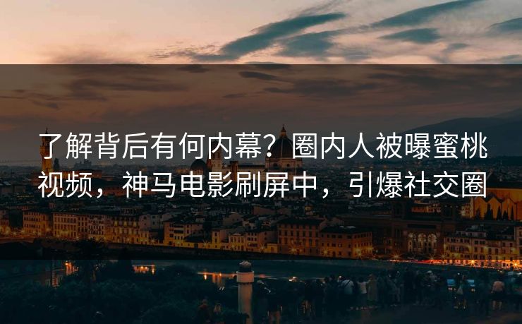了解背后有何内幕？圈内人被曝蜜桃视频，神马电影刷屏中，引爆社交圈