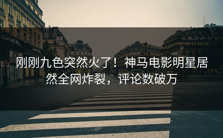 刚刚九色突然火了！神马电影明星居然全网炸裂，评论数破万