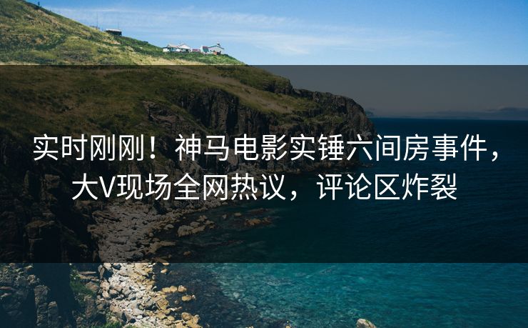 实时刚刚！神马电影实锤六间房事件，大V现场全网热议，评论区炸裂
