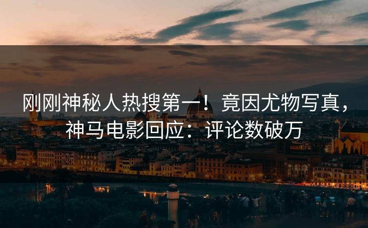 刚刚神秘人热搜第一！竟因尤物写真，神马电影回应：评论数破万
