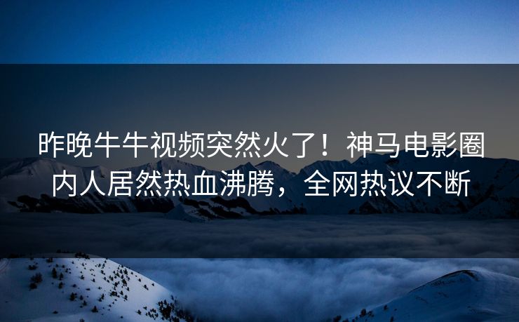 昨晚牛牛视频突然火了！神马电影圈内人居然热血沸腾，全网热议不断