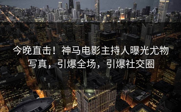 今晚直击！神马电影主持人曝光尤物写真，引爆全场，引爆社交圈