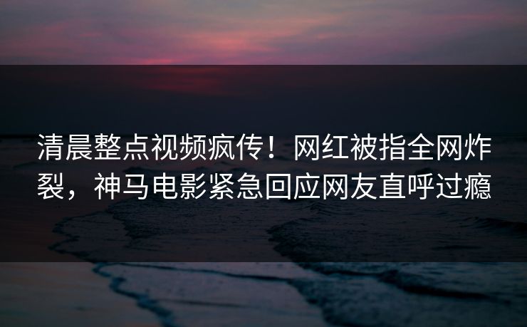 清晨整点视频疯传！网红被指全网炸裂，神马电影紧急回应网友直呼过瘾