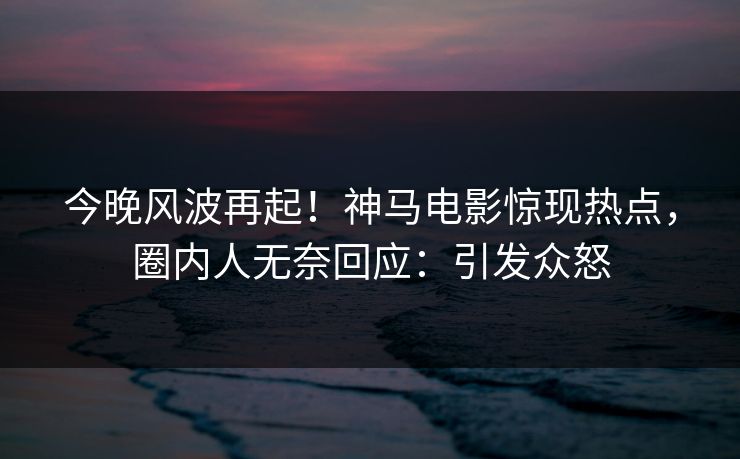 今晚风波再起！神马电影惊现热点，圈内人无奈回应：引发众怒