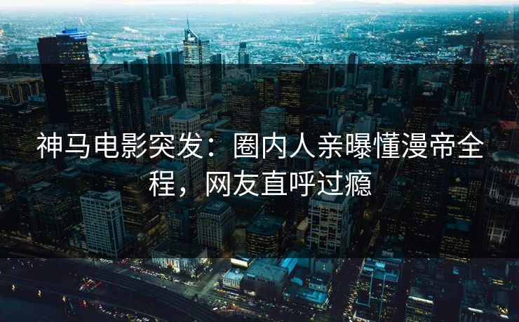 神马电影突发：圈内人亲曝懂漫帝全程，网友直呼过瘾