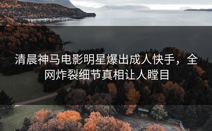 清晨神马电影明星爆出成人快手，全网炸裂细节真相让人瞠目