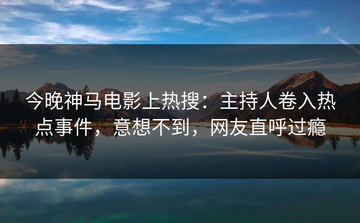 今晚神马电影上热搜：主持人卷入热点事件，意想不到，网友直呼过瘾