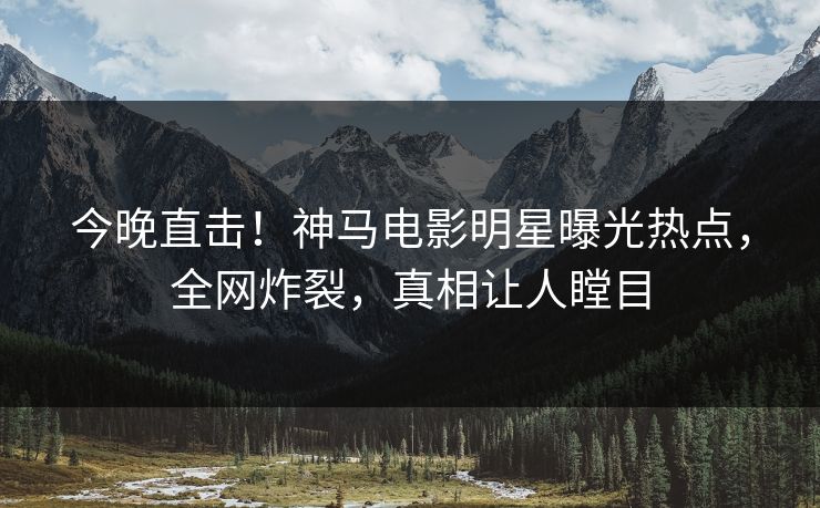 今晚直击！神马电影明星曝光热点，全网炸裂，真相让人瞠目