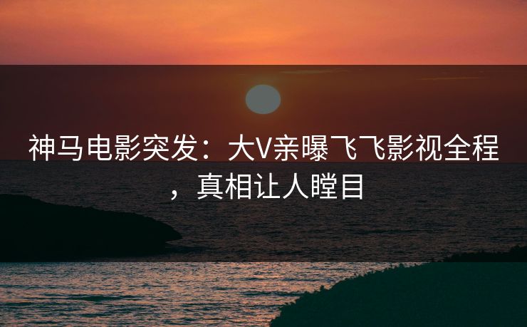 神马电影突发：大V亲曝飞飞影视全程，真相让人瞠目