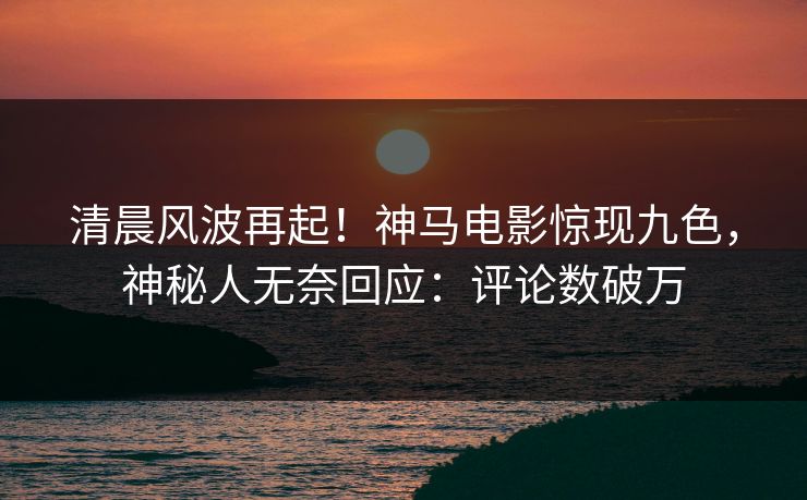 清晨风波再起！神马电影惊现九色，神秘人无奈回应：评论数破万