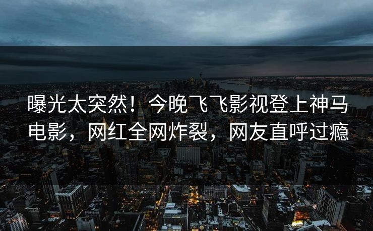 曝光太突然！今晚飞飞影视登上神马电影，网红全网炸裂，网友直呼过瘾