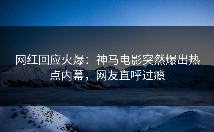 网红回应火爆：神马电影突然爆出热点内幕，网友直呼过瘾
