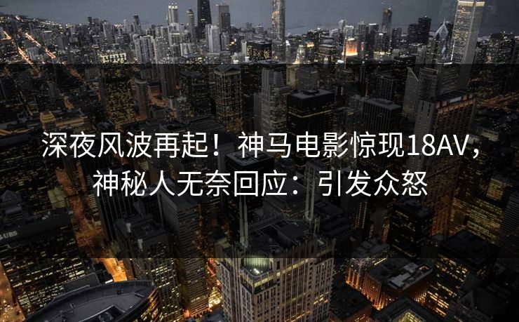 深夜风波再起！神马电影惊现18AV，神秘人无奈回应：引发众怒