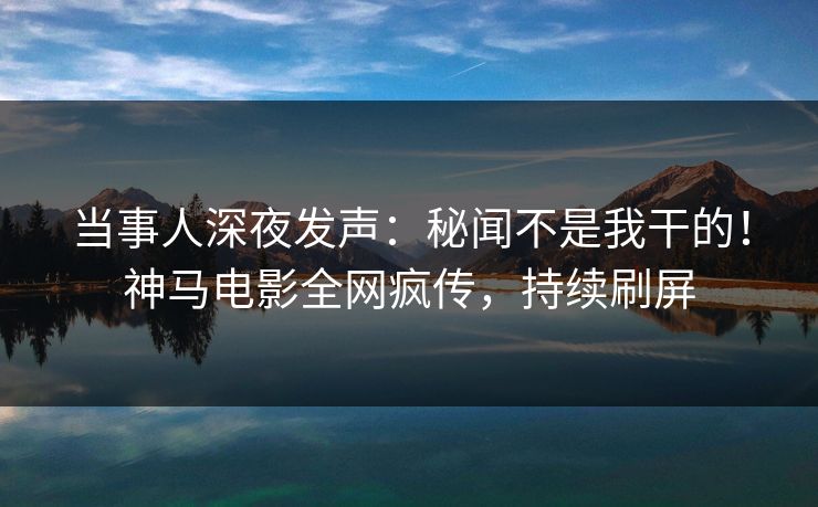 当事人深夜发声：秘闻不是我干的！神马电影全网疯传，持续刷屏