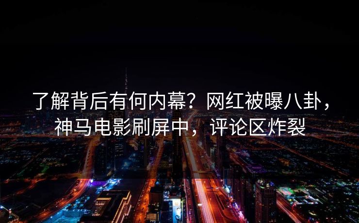 了解背后有何内幕？网红被曝八卦，神马电影刷屏中，评论区炸裂
