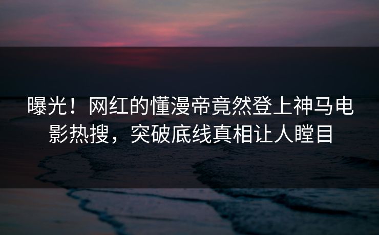 曝光！网红的懂漫帝竟然登上神马电影热搜，突破底线真相让人瞠目