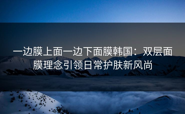 一边膜上面一边下面膜韩国：双层面膜理念引领日常护肤新风尚