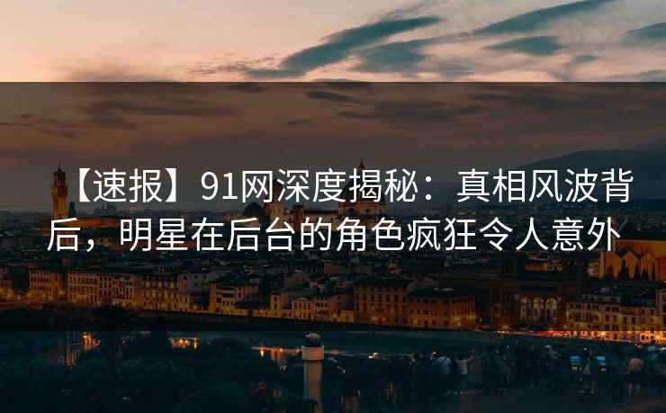 【速报】91网深度揭秘：真相风波背后，明星在后台的角色疯狂令人意外