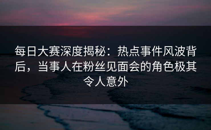 每日大赛深度揭秘：热点事件风波背后，当事人在粉丝见面会的角色极其令人意外