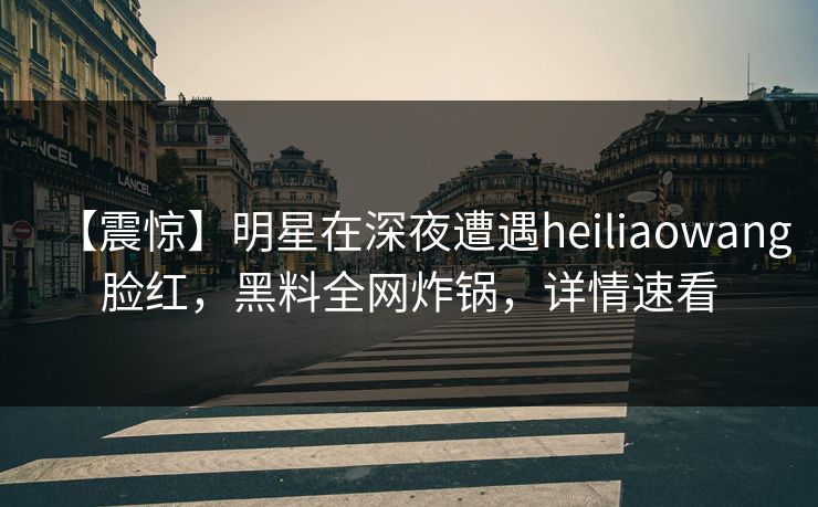 【震惊】明星在深夜遭遇heiliaowang脸红，黑料全网炸锅，详情速看