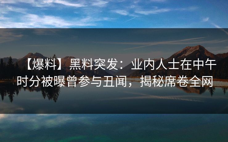 【爆料】黑料突发：业内人士在中午时分被曝曾参与丑闻，揭秘席卷全网