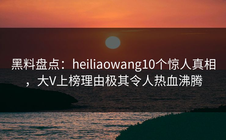 黑料盘点：heiliaowang10个惊人真相，大V上榜理由极其令人热血沸腾