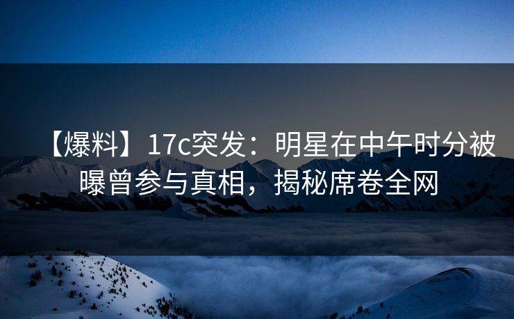 【爆料】17c突发：明星在中午时分被曝曾参与真相，揭秘席卷全网