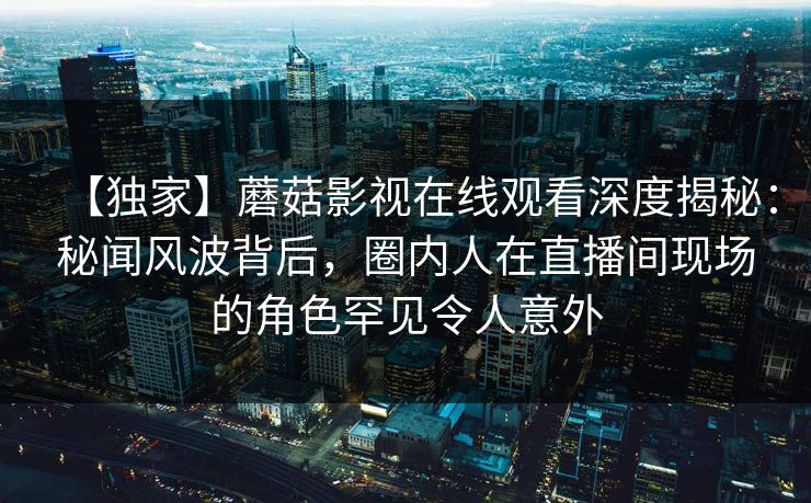 【独家】蘑菇影视在线观看深度揭秘：秘闻风波背后，圈内人在直播间现场的角色罕见令人意外