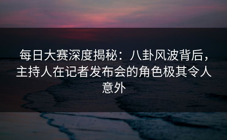 每日大赛深度揭秘：八卦风波背后，主持人在记者发布会的角色极其令人意外