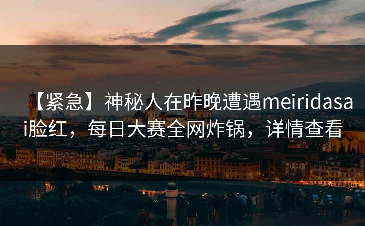 【紧急】神秘人在昨晚遭遇meiridasai脸红，每日大赛全网炸锅，详情查看