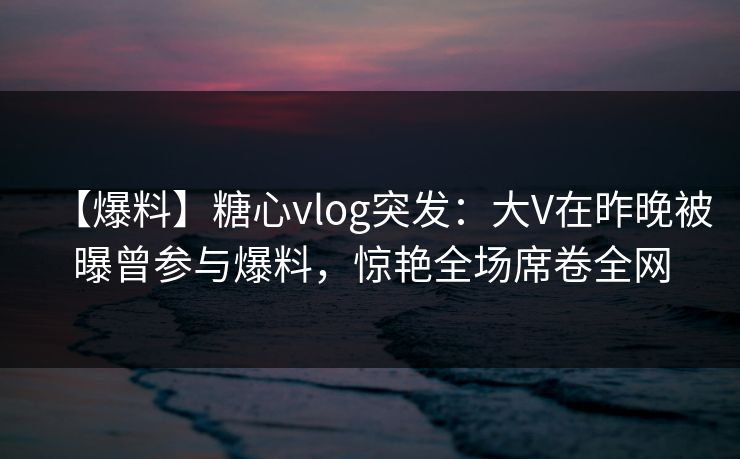 【爆料】糖心vlog突发：大V在昨晚被曝曾参与爆料，惊艳全场席卷全网