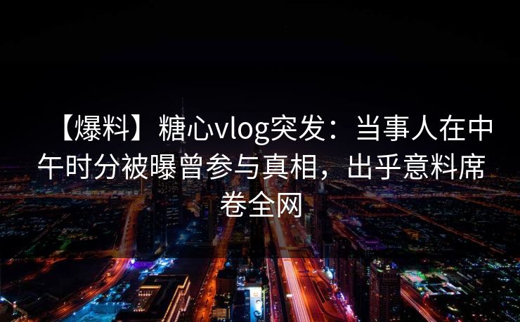 【爆料】糖心vlog突发：当事人在中午时分被曝曾参与真相，出乎意料席卷全网