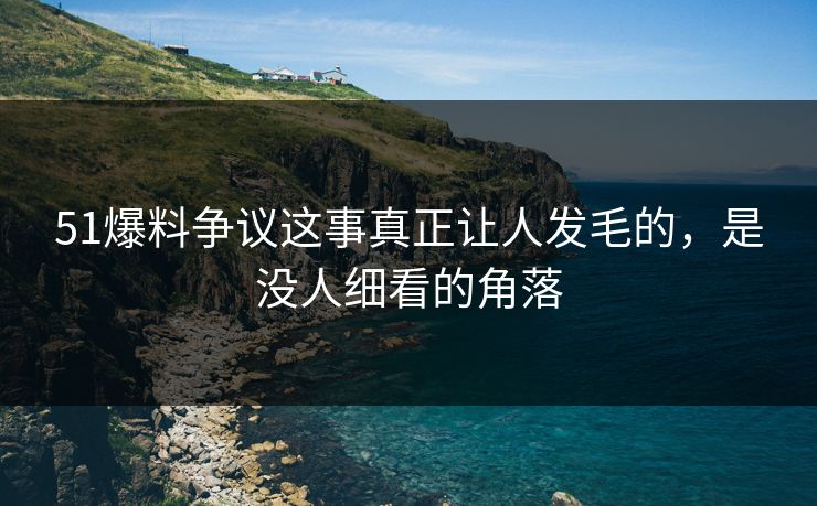 51爆料争议这事真正让人发毛的，是没人细看的角落