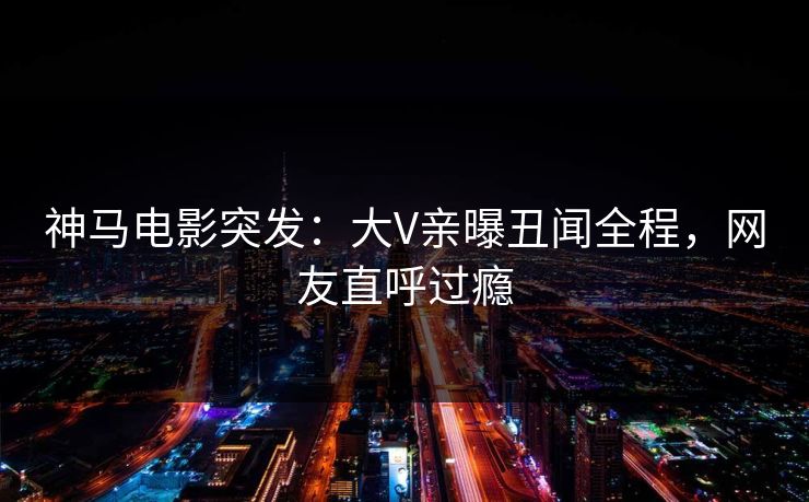 神马电影突发：大V亲曝丑闻全程，网友直呼过瘾