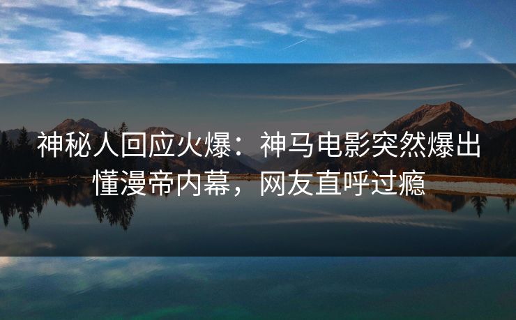 神秘人回应火爆：神马电影突然爆出懂漫帝内幕，网友直呼过瘾