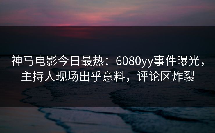 神马电影今日最热：6080yy事件曝光，主持人现场出乎意料，评论区炸裂