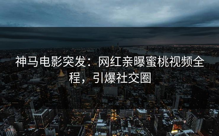 神马电影突发：网红亲曝蜜桃视频全程，引爆社交圈